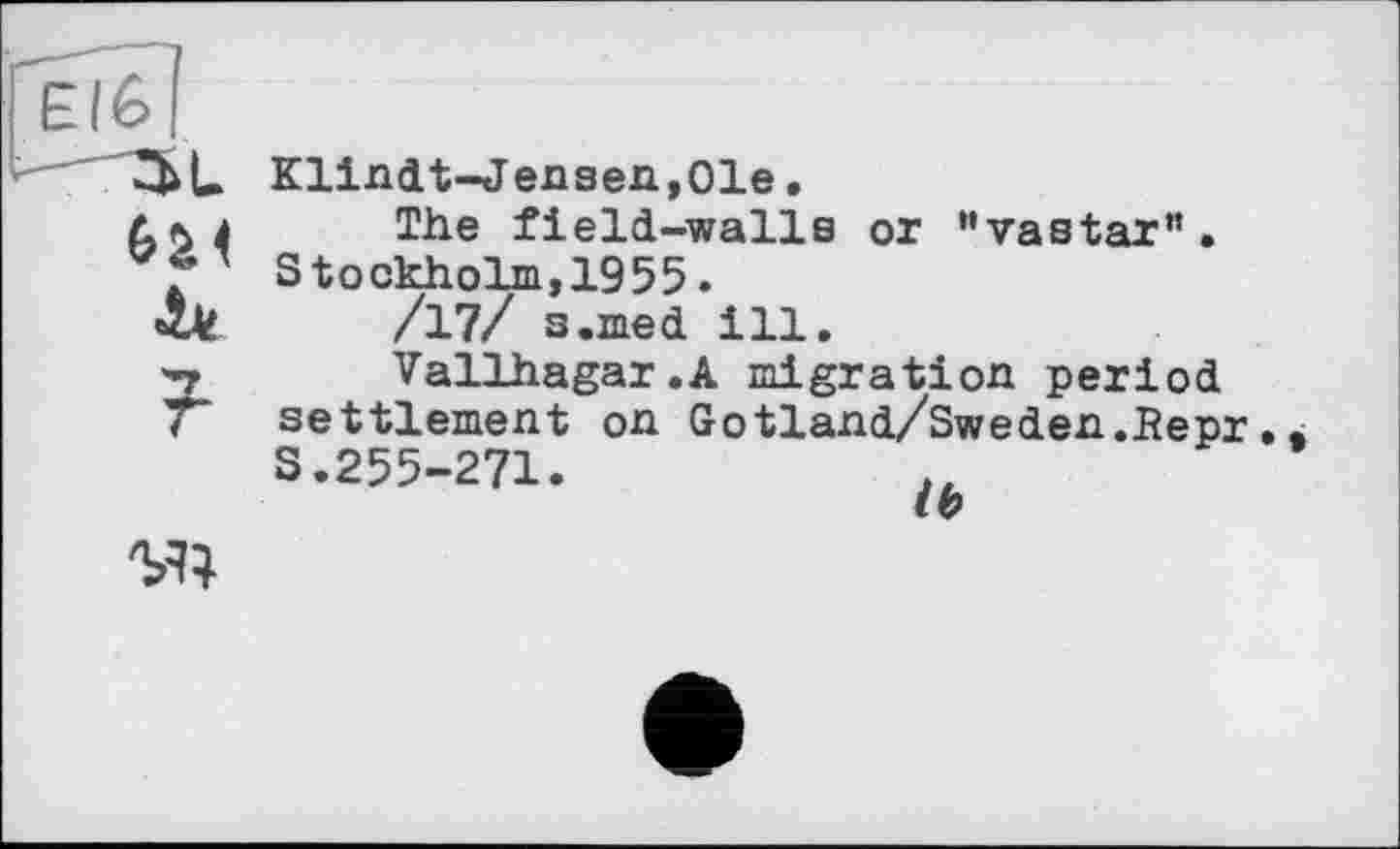 ﻿Klindt-Jensen,01e.
The field-walls or ’'vastar”. Stockholm,1955.
/17/ s.med ill.
Vallhagar.A migration period settlement on Gotland/Sweden.Bepr. S.255-271.